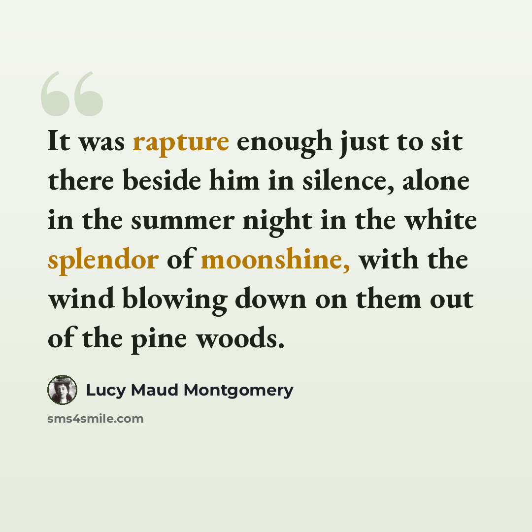 “It was rapture enough just to sit there beside him in silence, alone in the summer night in the white splendor of moonshine, with the wind blowing down on them out of the pine woods.” quote by Lucy Maud Montgomery