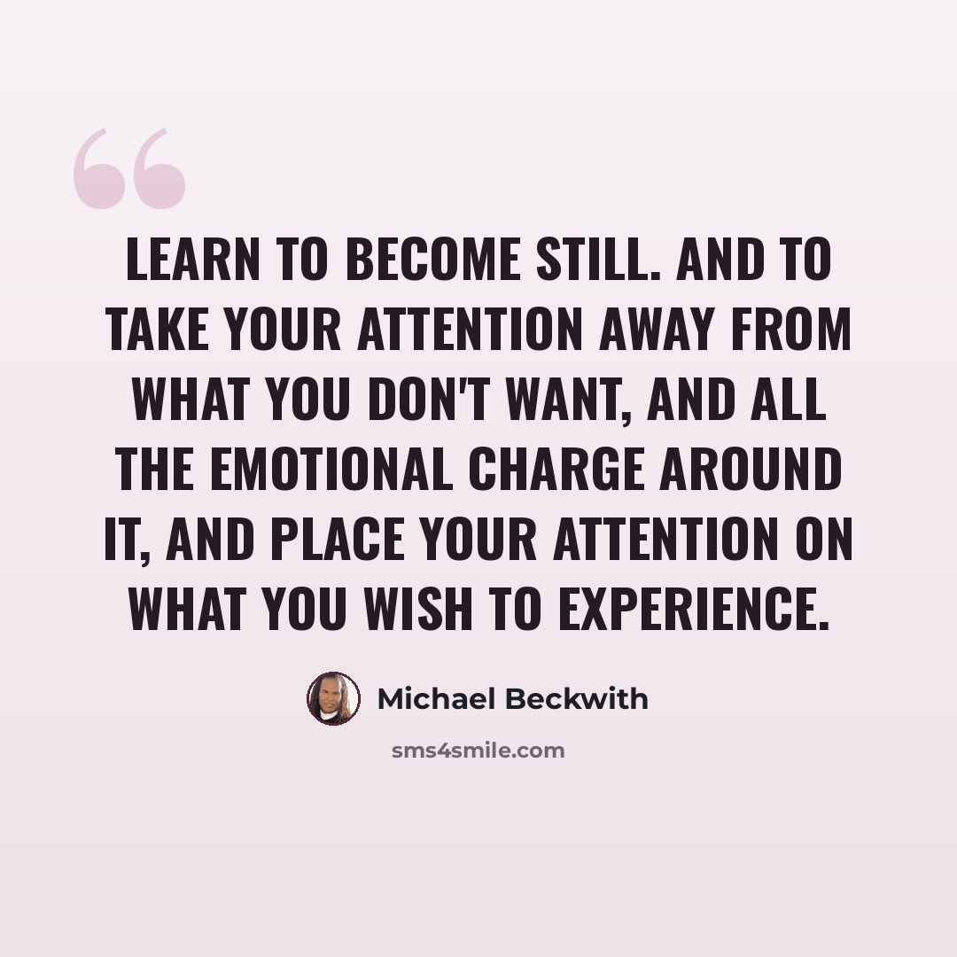 “Learn to become still. And to take your attention away from what you don't want, and all the emotional charge around it, and place your attention on what you wish to experience.” quote by Michael Beckwith