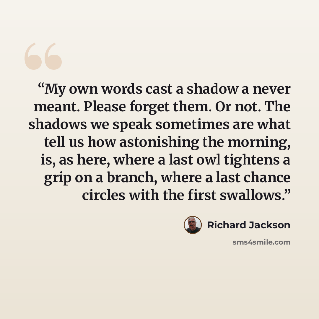 “My own words cast a shadow a never meant. Please forget them. Or not. The shadows we speak sometimes are what tell us how astonishing the morning, is, as here, where a last owl tightens a grip on a branch, where a last chance circles with the first swallows.” quote by Richard Jackson
