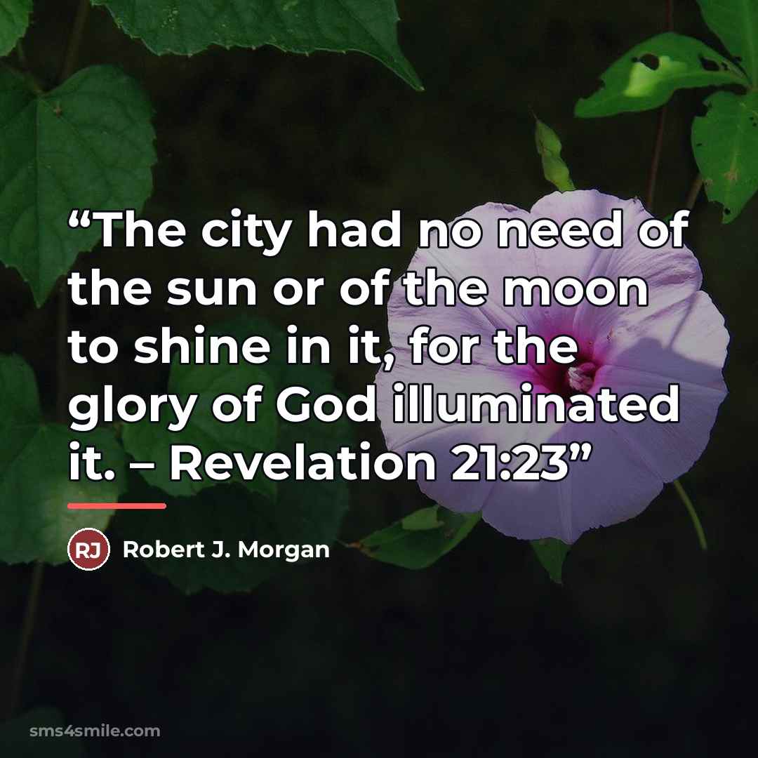 “The city had no need of the sun or of the moon to shine in it, for the glory of God illuminated it. – Revelation 21:23” quote by Robert J. Morgan