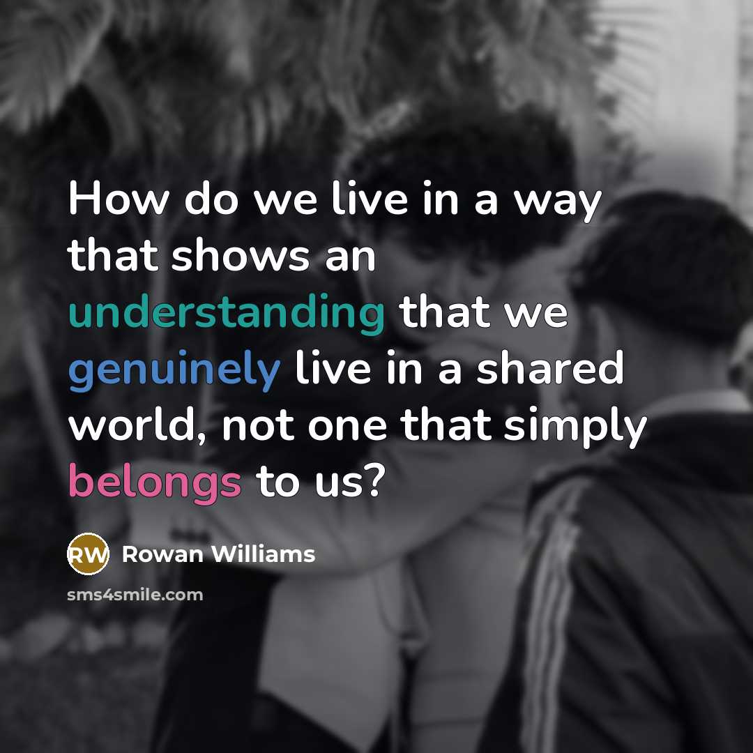 “How do we live in a way that shows an understanding that we genuinely live in a shared world, not one that simply belongs to us?” quote by Rowan Williams