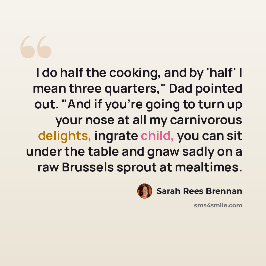 “I do half the cooking, and by 'half' I mean three quarters," Dad pointed out. "And if you're going to turn up your nose at all my carnivorous delights, ingrate child, you can sit under the table and gnaw sadly on a raw Brussels sprout at mealtimes.” quote by Sarah Rees Brennan