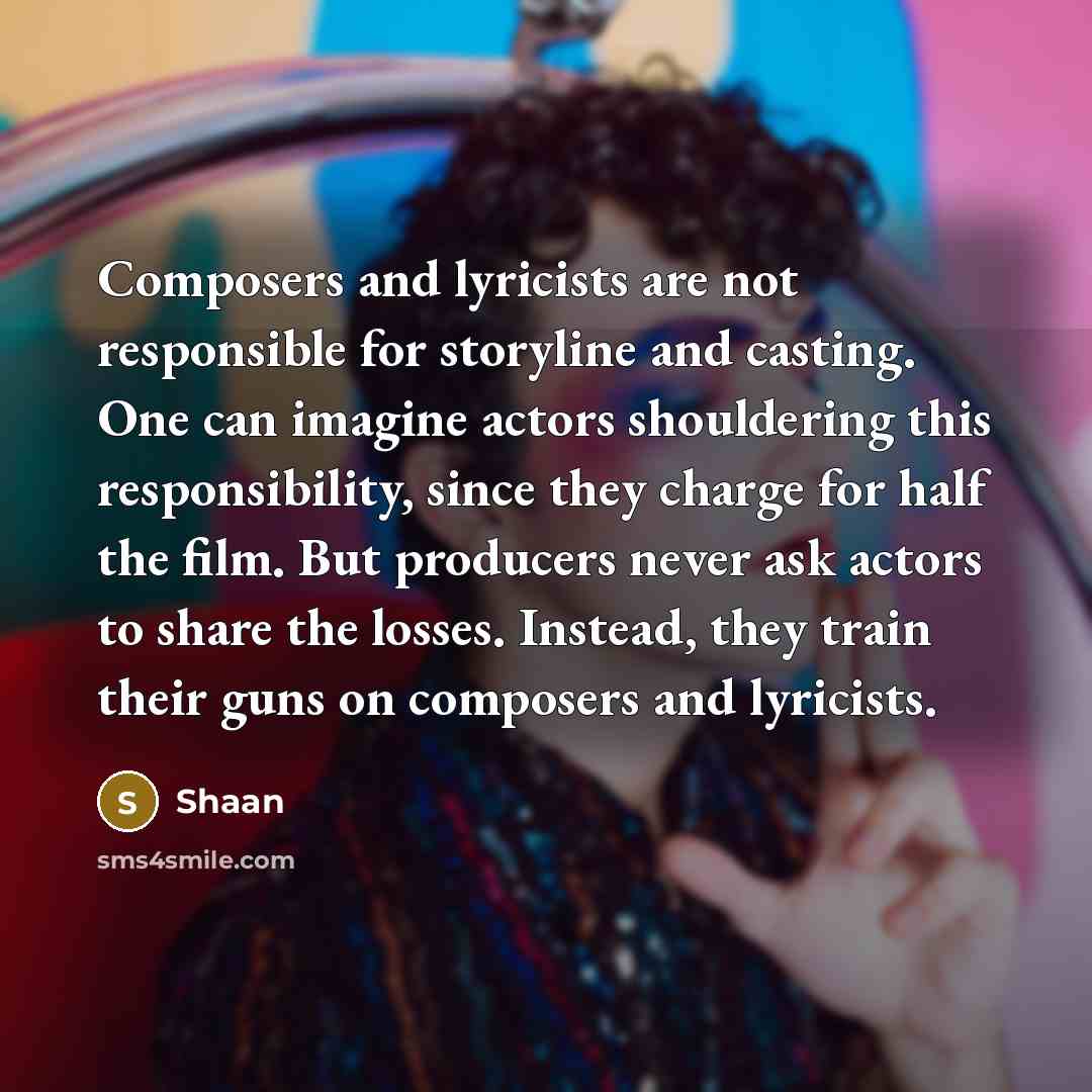 “Composers and lyricists are not responsible for storyline and casting. One can imagine actors shouldering this responsibility, since they charge for half the film. But producers never ask actors to share the losses. Instead, they train their guns on composers and lyricists.” quote by Shaan