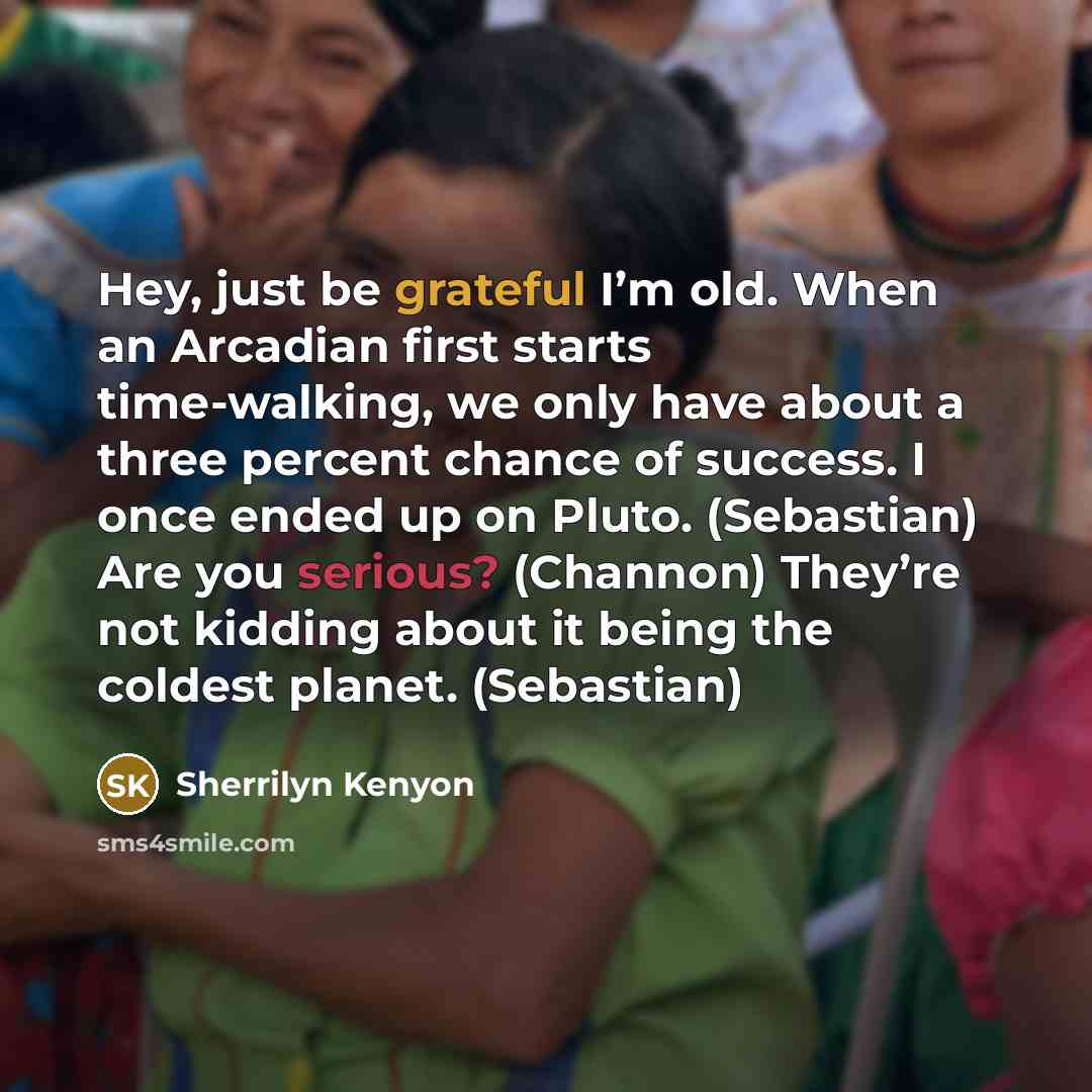 “Hey, just be grateful I’m old. When an Arcadian first starts time-walking, we only have about a three percent chance of success. I once ended up on Pluto. (Sebastian) Are you serious? (Channon) They’re not kidding about it being the coldest planet. (Sebastian)” quote by Sherrilyn Kenyon