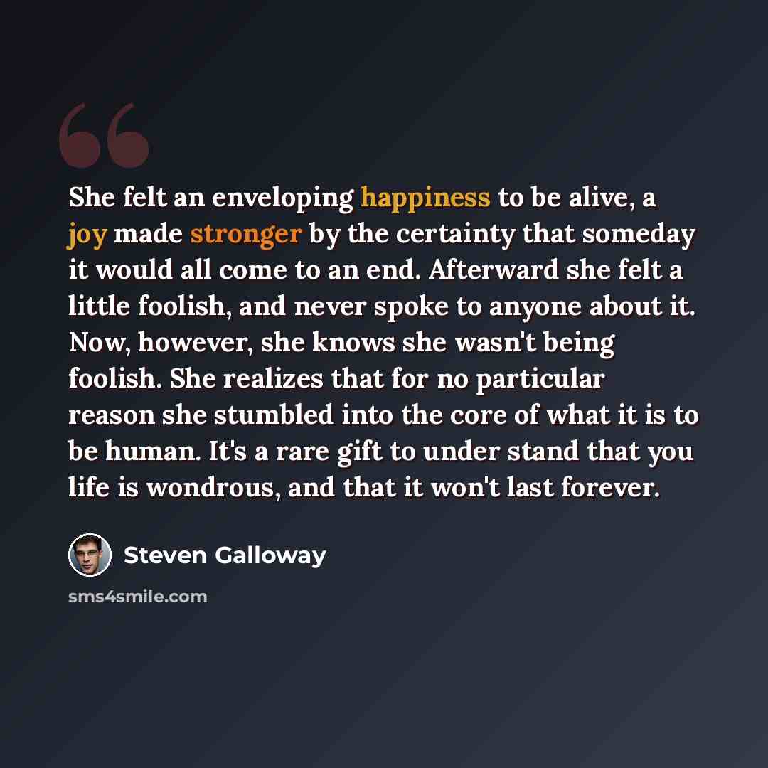“She felt an enveloping happiness to be alive, a joy made stronger by the certainty that someday it would all come to an end. Afterward she felt a little foolish, and never spoke to anyone about it. Now, however, she knows she wasn't being foolish. She realizes that for no particular reason she…” quote by Steven Galloway