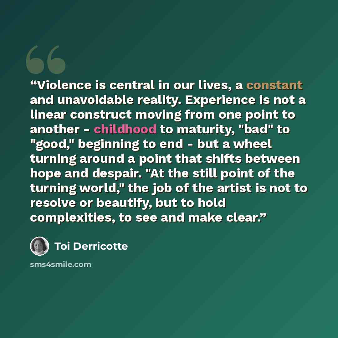 “Violence is central in our lives, a constant and unavoidable reality. Experience is not a linear construct moving from one point to another - childhood to maturity, "bad" to "good," beginning to end - but a wheel turning around a point that shifts between hope and despair. "At the still point of…” quote by Toi Derricotte