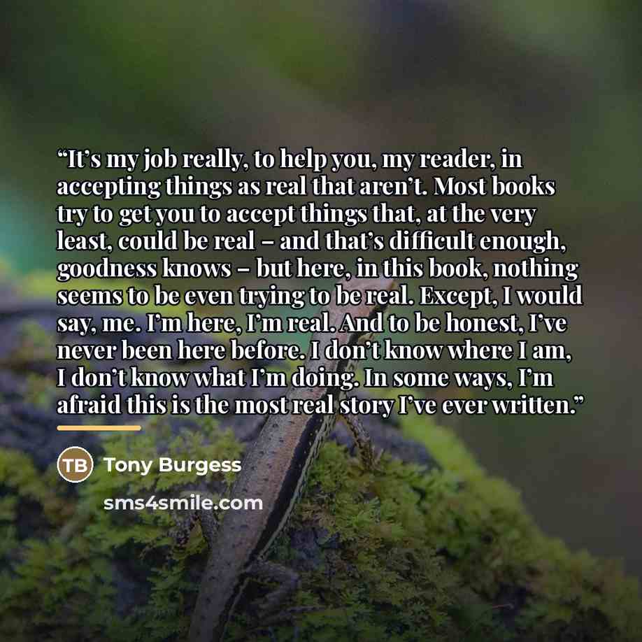 “It’s my job really, to help you, my reader, in accepting things as real that aren’t. Most books try to get you to accept things that, at the very least, could be real – and that’s difficult enough, goodness knows – but here, in this book, nothing seems to be even trying to be real. Except, I would…” quote by Tony Burgess