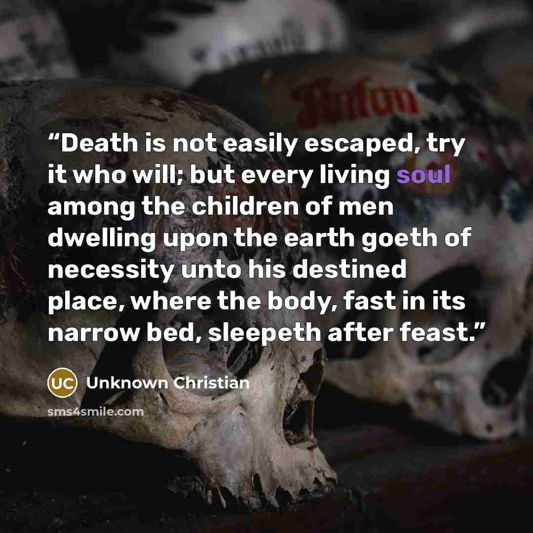 “Death is not easily escaped, try it who will; but every living soul among the children of men dwelling upon the earth goeth of necessity unto his destined place, where the body, fast in its narrow bed, sleepeth after feast.” quote by Unknown Christian