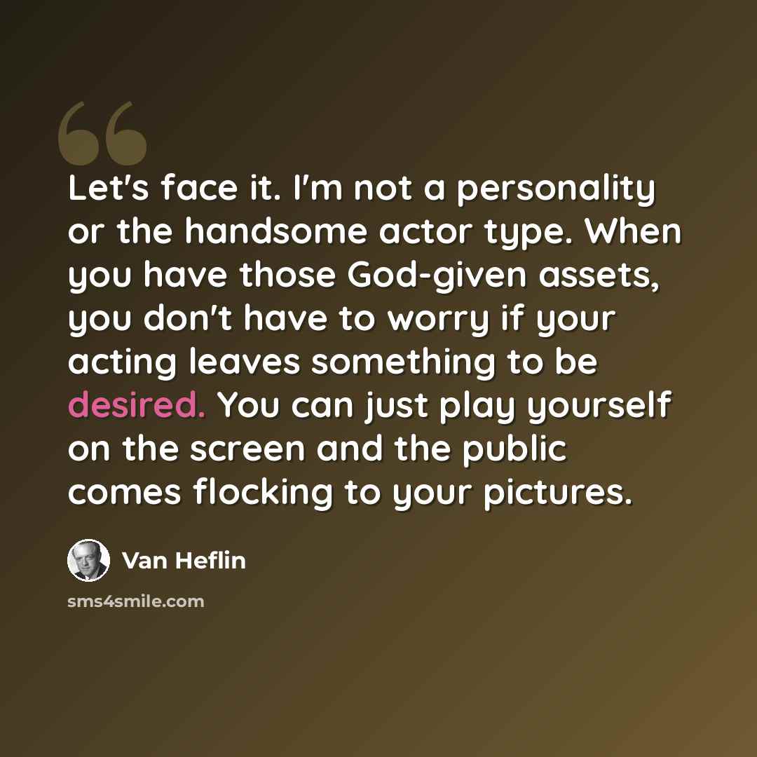 “Let's face it. I'm not a personality or the handsome actor type. When you have those God-given assets, you don't have to worry if your acting leaves something to be desired. You can just play yourself on the screen and the public comes flocking to your pictures.” quote by Van Heflin