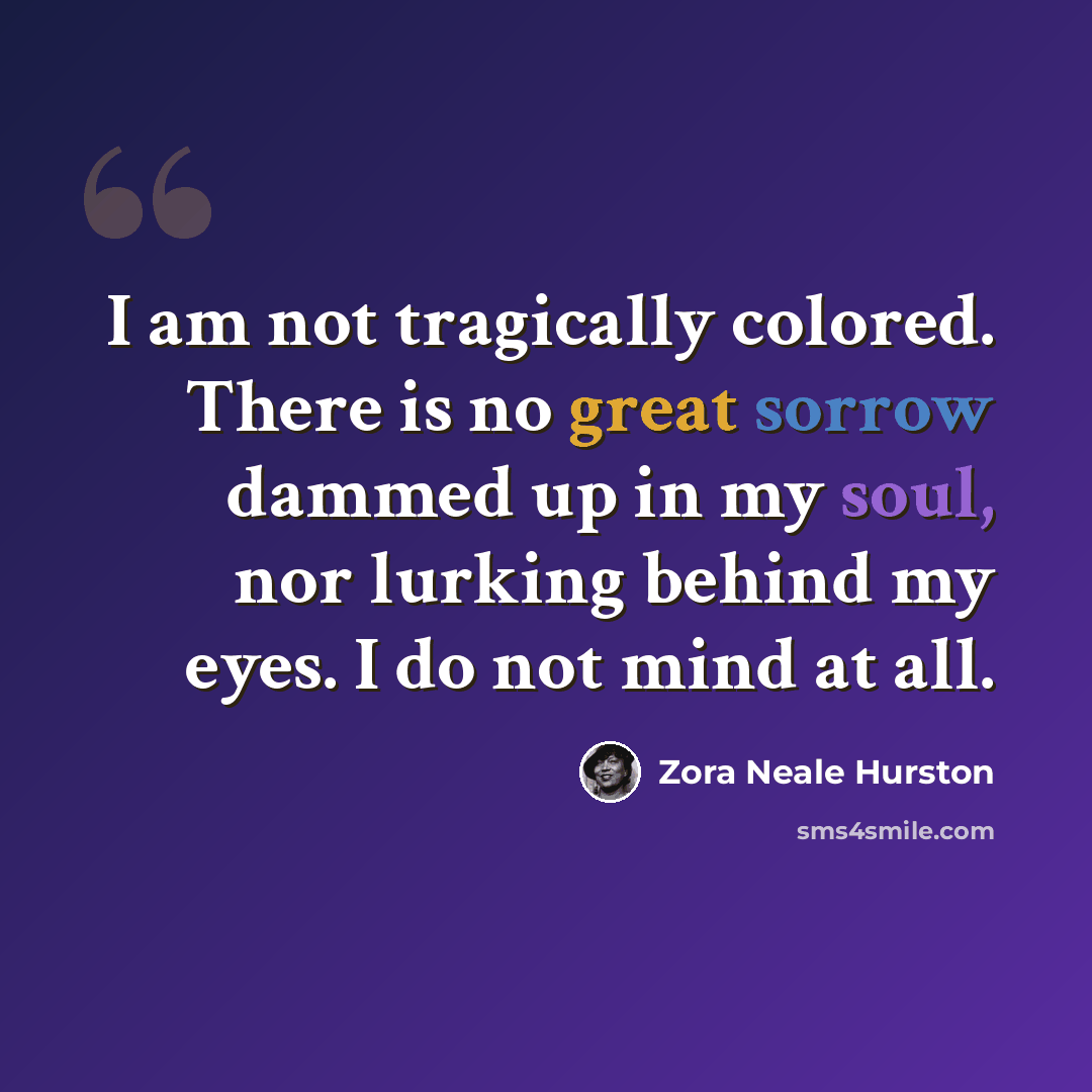 “I am not tragically colored. There is no great sorrow dammed up in my soul, nor lurking behind my eyes. I do not mind at all.” quote by Zora Neale Hurston