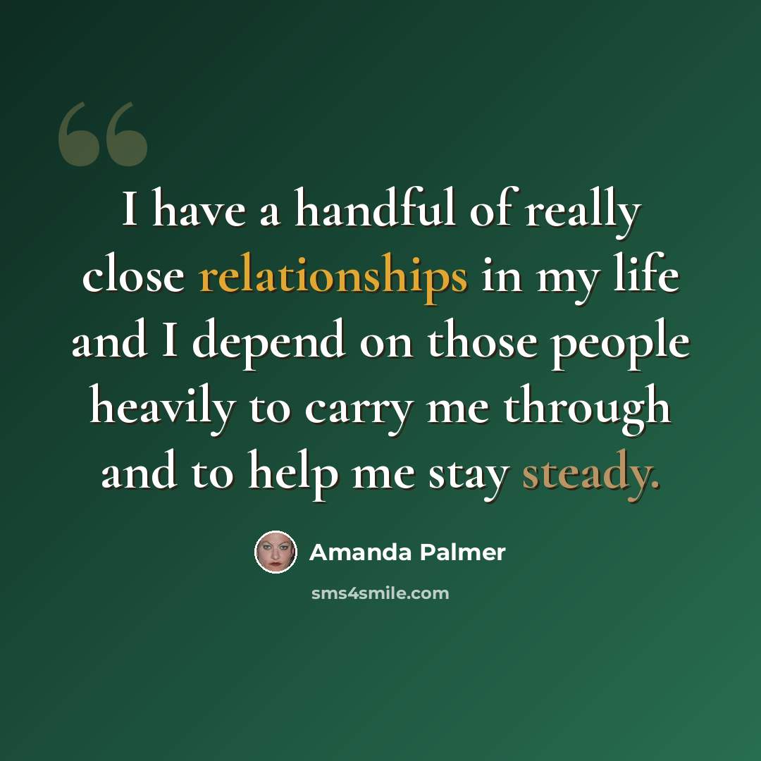 “I have a handful of really close relationships in my life and I depend on those people heavily to carry me through and to help me stay steady.” quote by Amanda Palmer