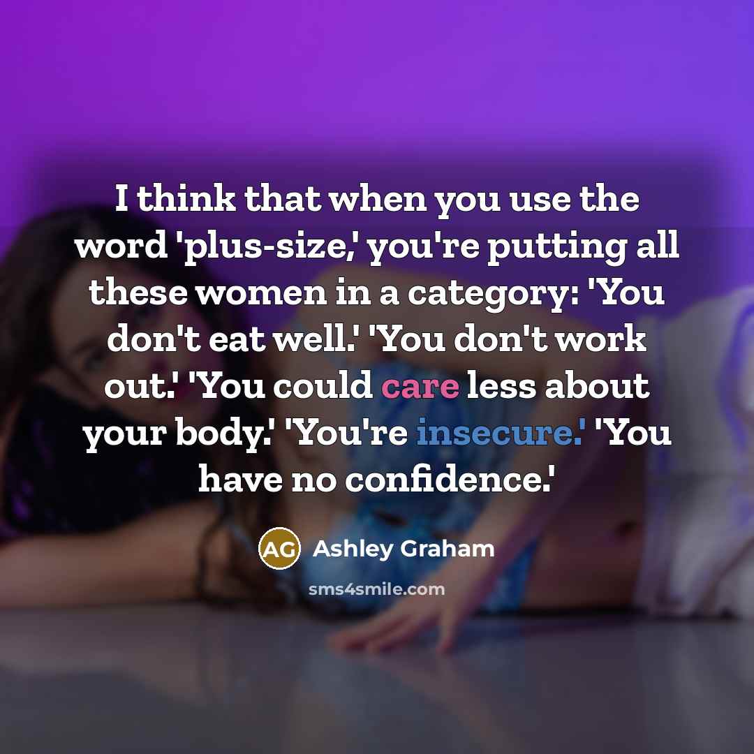 “I think that when you use the word 'plus-size,' you're putting all these women in a category: 'You don't eat well.' 'You don't work out.' 'You could care less about your body.' 'You're insecure.' 'You have no confidence.'” quote by Ashley Graham