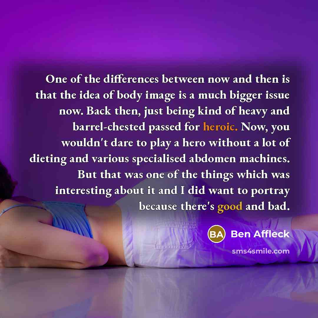 “One of the differences between now and then is that the idea of body image is a much bigger issue now. Back then, just being kind of heavy and barrel-chested passed for heroic. Now, you wouldn't dare to play a hero without a lot of dieting and various specialised abdomen machines. But that was one…” quote by Ben Affleck