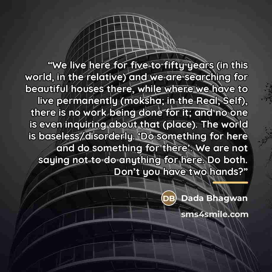 “We live here for five to fifty years (in this world, in the relative) and we are searching for beautiful houses there, while where we have to live permanently (moksha; in the Real, Self), there is no work being done for it; and no one is even inquiring about that (place). The world is…” quote by Dada Bhagwan