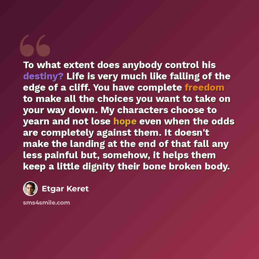 “To what extent does anybody control his destiny? Life is very much like falling of the edge of a cliff. You have complete freedom to make all the choices you want to take on your way down. My characters choose to yearn and not lose hope even when the odds are completely against them. It doesn't…” quote by Etgar Keret