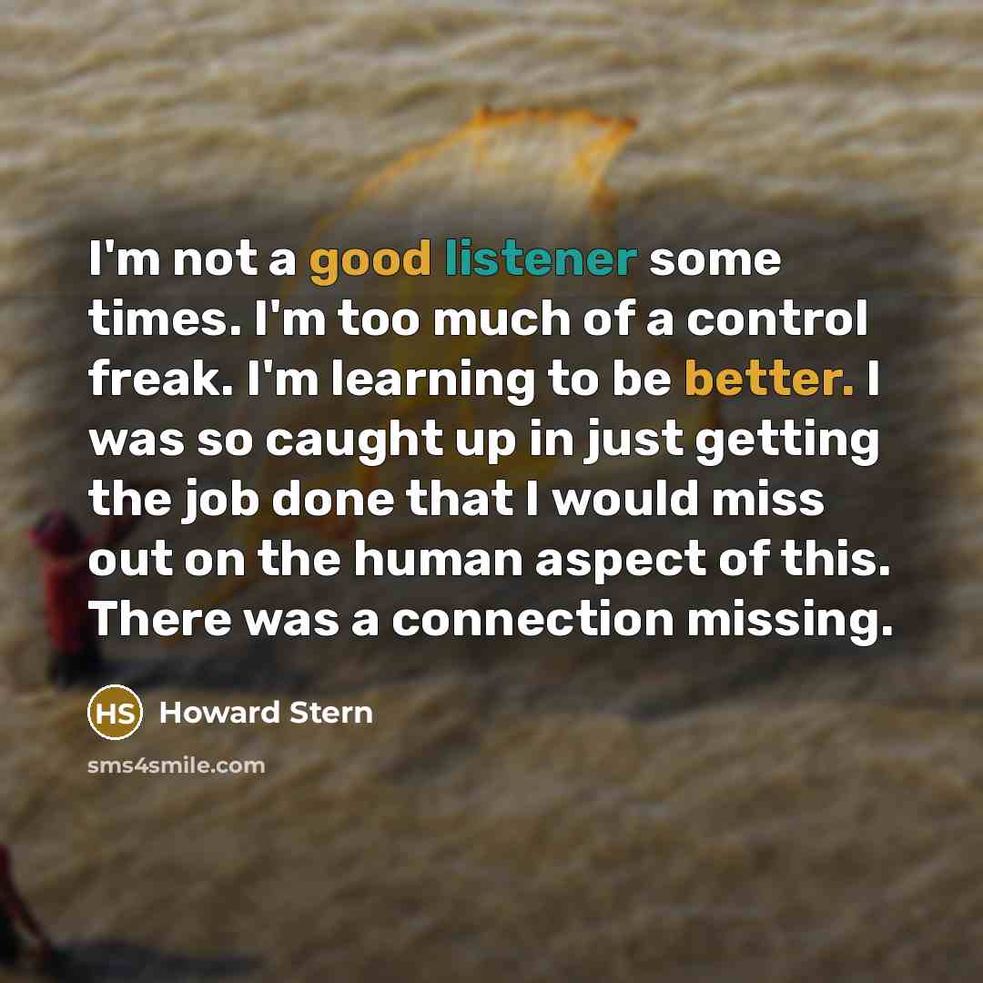 “I'm not a good listener some times. I'm too much of a control freak. I'm learning to be better. I was so caught up in just getting the job done that I would miss out on the human aspect of this. There was a connection missing.” quote by Howard Stern