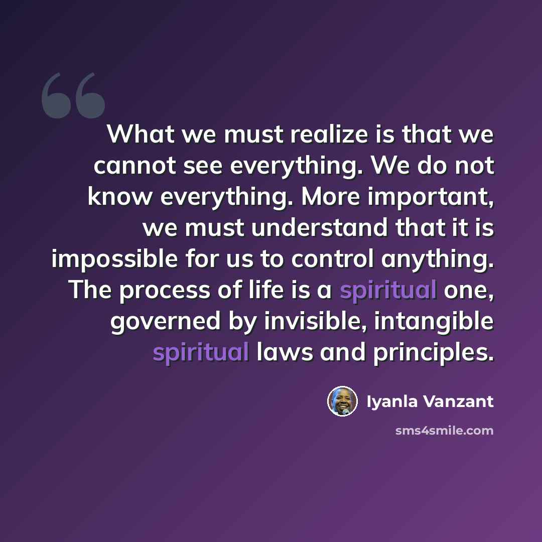 “What we must realize is that we cannot see everything. We do not know everything. More important, we must understand that it is impossible for us to control anything. The process of life is a spiritual one, governed by invisible, intangible spiritual laws and principles.” quote by Iyanla Vanzant