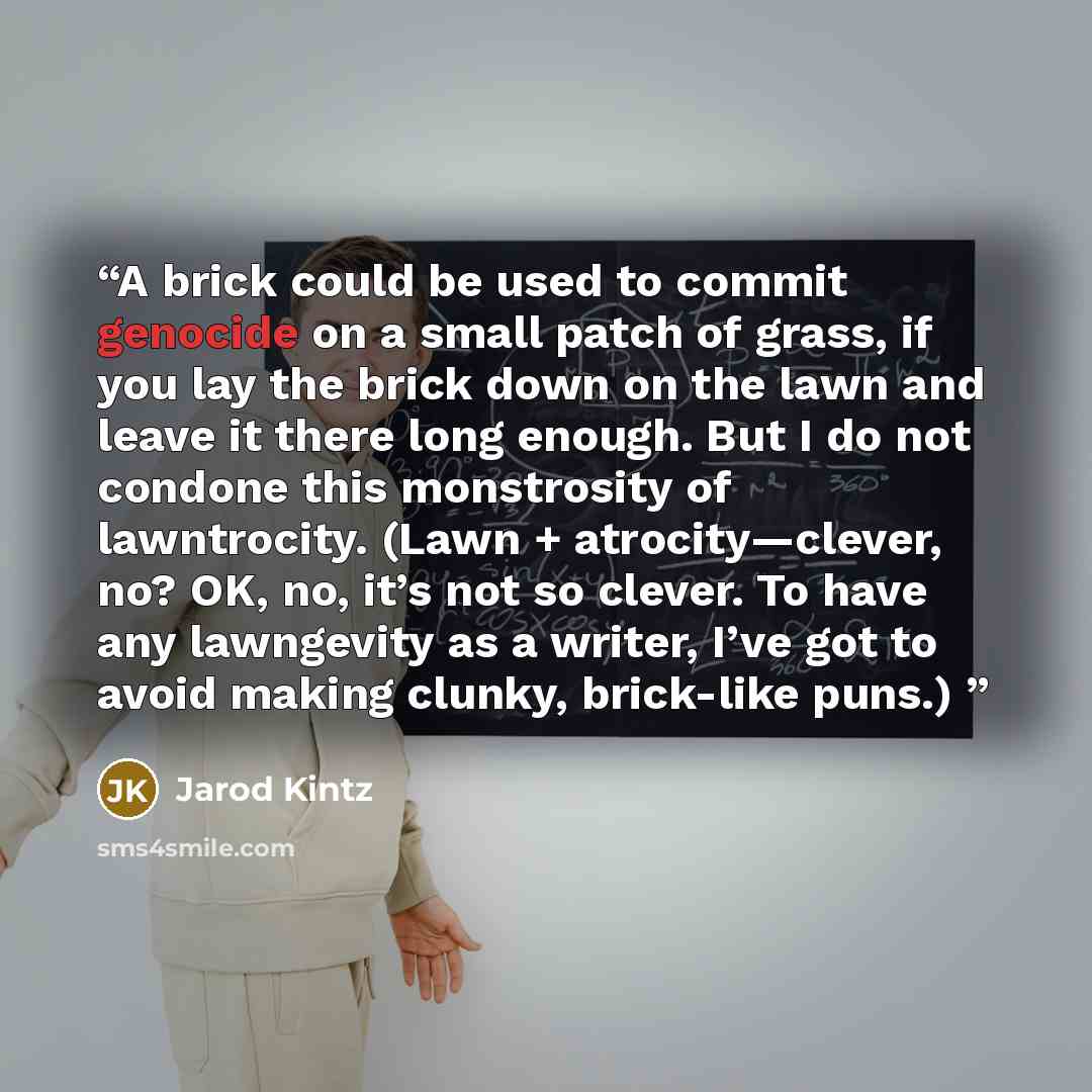 “A brick could be used to commit genocide on a small patch of grass, if you lay the brick down on the lawn and leave it there long enough. But I do not condone this monstrosity of lawntrocity. (Lawn + atrocity—clever, no? OK, no, it’s not so clever. To have any lawngevity as a writer, I’ve got to…” quote by Jarod Kintz