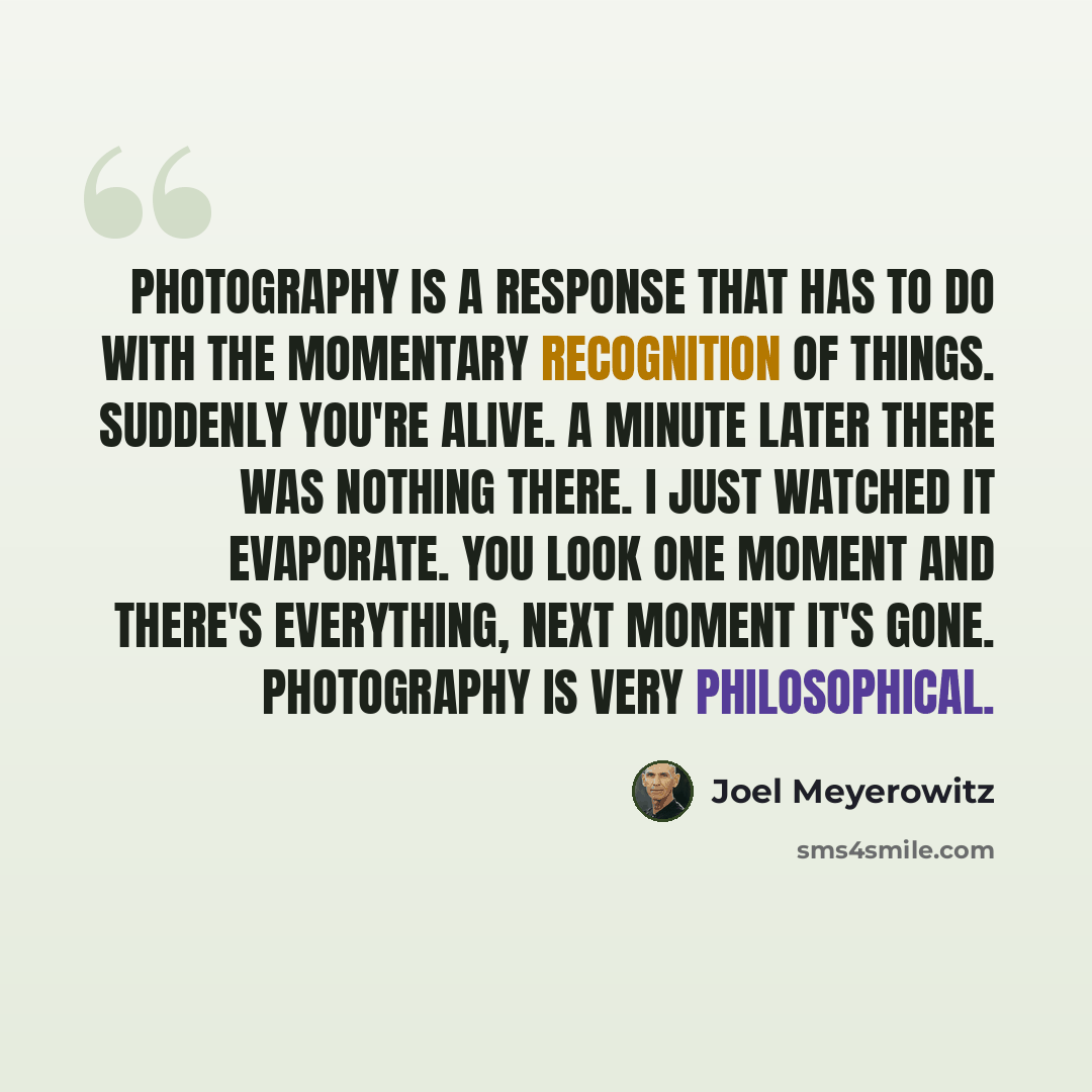 “Photography is a response that has to do with the momentary recognition of things. Suddenly you're alive. A minute later there was nothing there. I just watched it evaporate. You look one moment and there's everything, next moment it's gone. Photography is very philosophical.” quote by Joel Meyerowitz