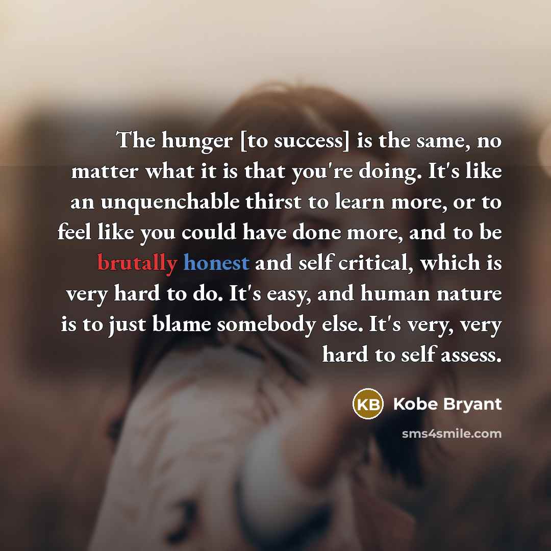 “The hunger [to success] is the same, no matter what it is that you're doing. It's like an unquenchable thirst to learn more, or to feel like you could have done more, and to be brutally honest and self critical, which is very hard to do. It's easy, and human nature is to just blame somebody else…” quote by Kobe Bryant