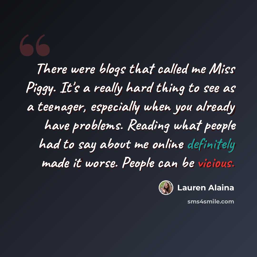 “There were blogs that called me Miss Piggy. It's a really hard thing to see as a teenager, especially when you already have problems. Reading what people had to say about me online definitely made it worse. People can be vicious.” quote by Lauren Alaina