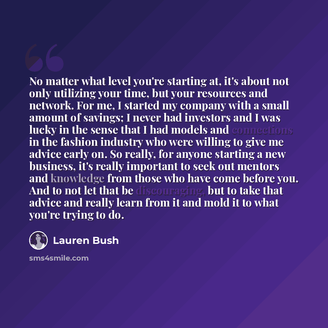 “No matter what level you're starting at, it's about not only utilizing your time, but your resources and network. For me, I started my company with a small amount of savings; I never had investors and I was lucky in the sense that I had models and connections in the fashion industry who were…” quote by Lauren Bush