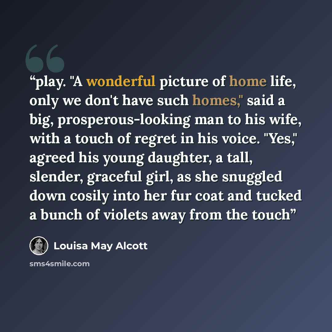 “play. "A wonderful picture of home life, only we don't have such homes," said a big, prosperous-looking man to his wife, with a touch of regret in his voice. "Yes," agreed his young daughter, a tall, slender, graceful girl, as she snuggled down cosily into her fur coat and tucked a bunch of…” quote by Louisa May Alcott