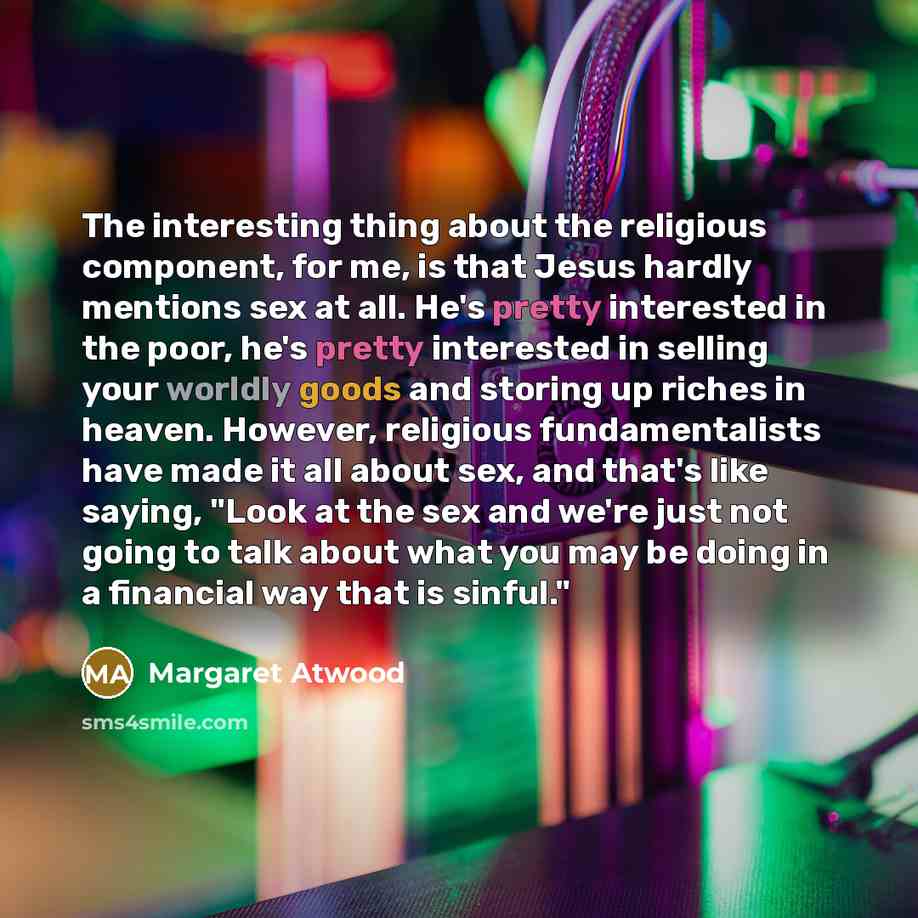 “The interesting thing about the religious component, for me, is that Jesus hardly mentions sex at all. He's pretty interested in the poor, he's pretty interested in selling your worldly goods and storing up riches in heaven. However, religious fundamentalists have made it all about sex, and that's…” quote by Margaret Atwood