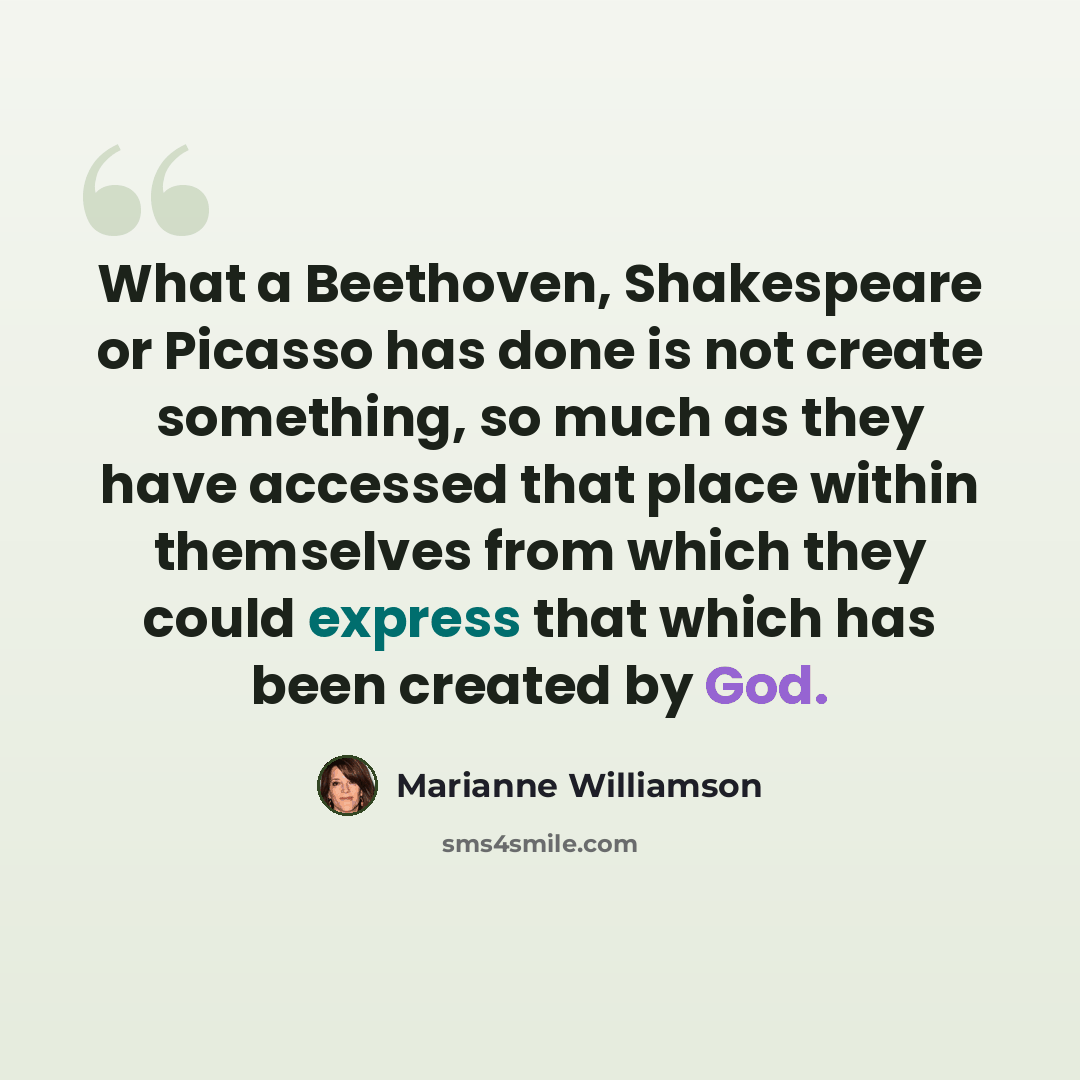 “What a Beethoven, Shakespeare or Picasso has done is not create something, so much as they have accessed that place within themselves from which they could express that which has been created by God.” quote by Marianne Williamson