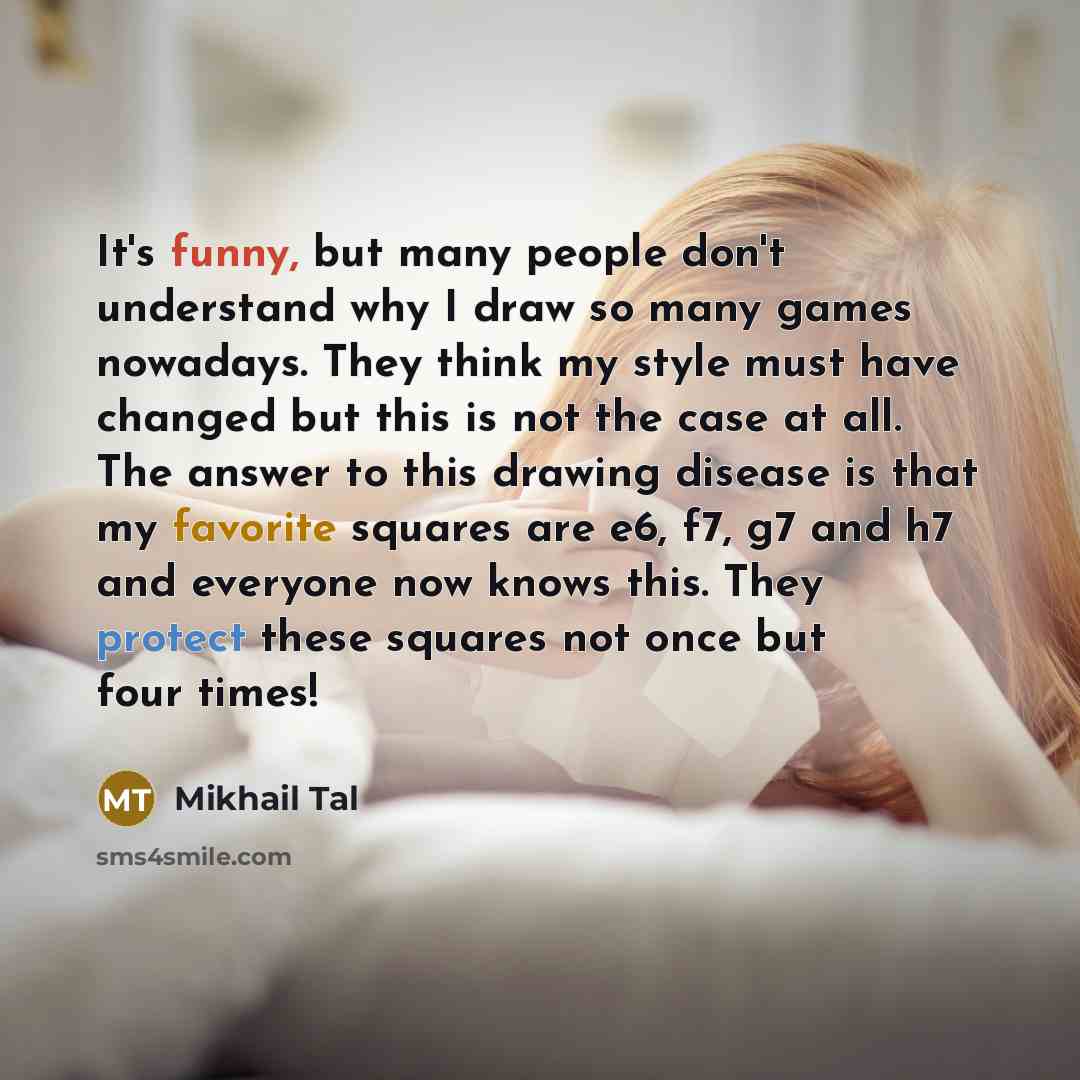 “It's funny, but many people don't understand why I draw so many games nowadays. They think my style must have changed but this is not the case at all. The answer to this drawing disease is that my favorite squares are e6, f7, g7 and h7 and everyone now knows this. They protect these squares not…” quote by Mikhail Tal