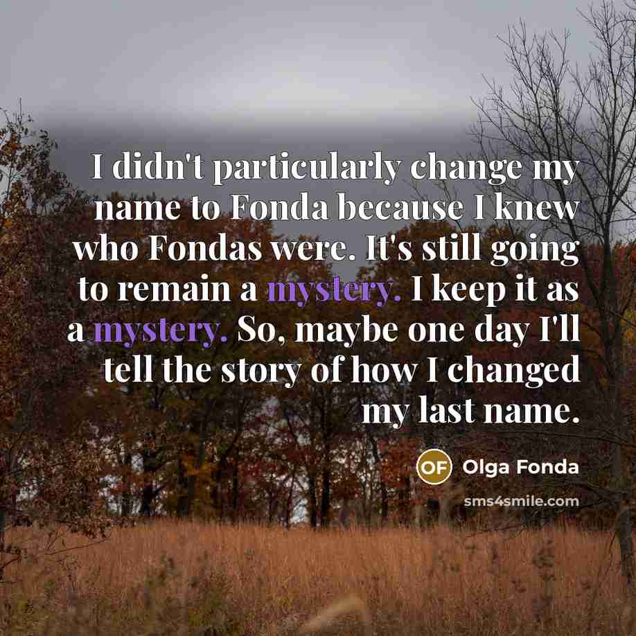 “I didn't particularly change my name to Fonda because I knew who Fondas were. It's still going to remain a mystery. I keep it as a mystery. So, maybe one day I'll tell the story of how I changed my last name.” quote by Olga Fonda