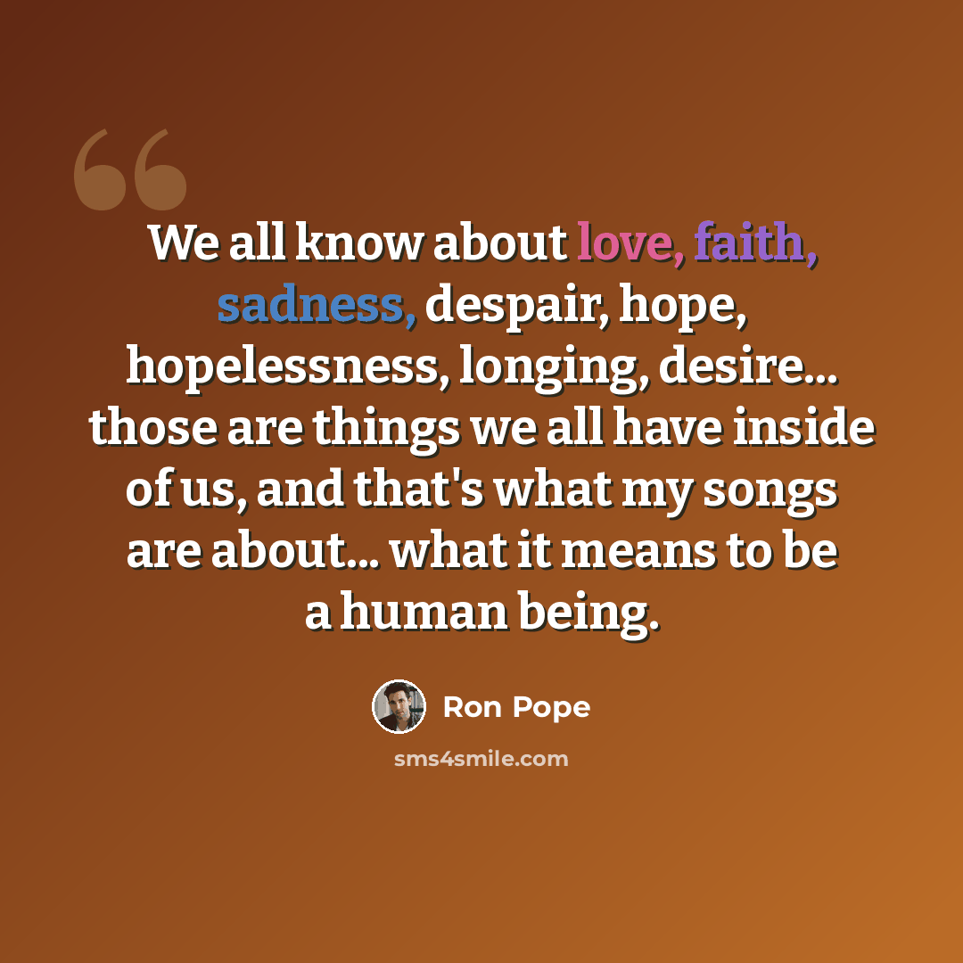 “We all know about love, faith, sadness, despair, hope, hopelessness, longing, desire... those are things we all have inside of us, and that's what my songs are about... what it means to be a human being.” quote by Ron Pope