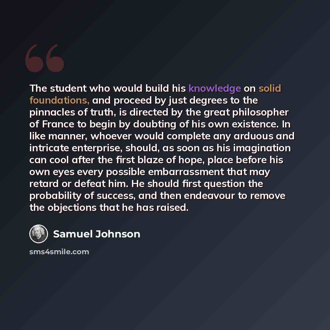 “The student who would build his knowledge on solid foundations, and proceed by just degrees to the pinnacles of truth, is directed by the great philosopher of France to begin by doubting of his own existence. In like manner, whoever would complete any arduous and intricate enterprise, should, as…” quote by Samuel Johnson