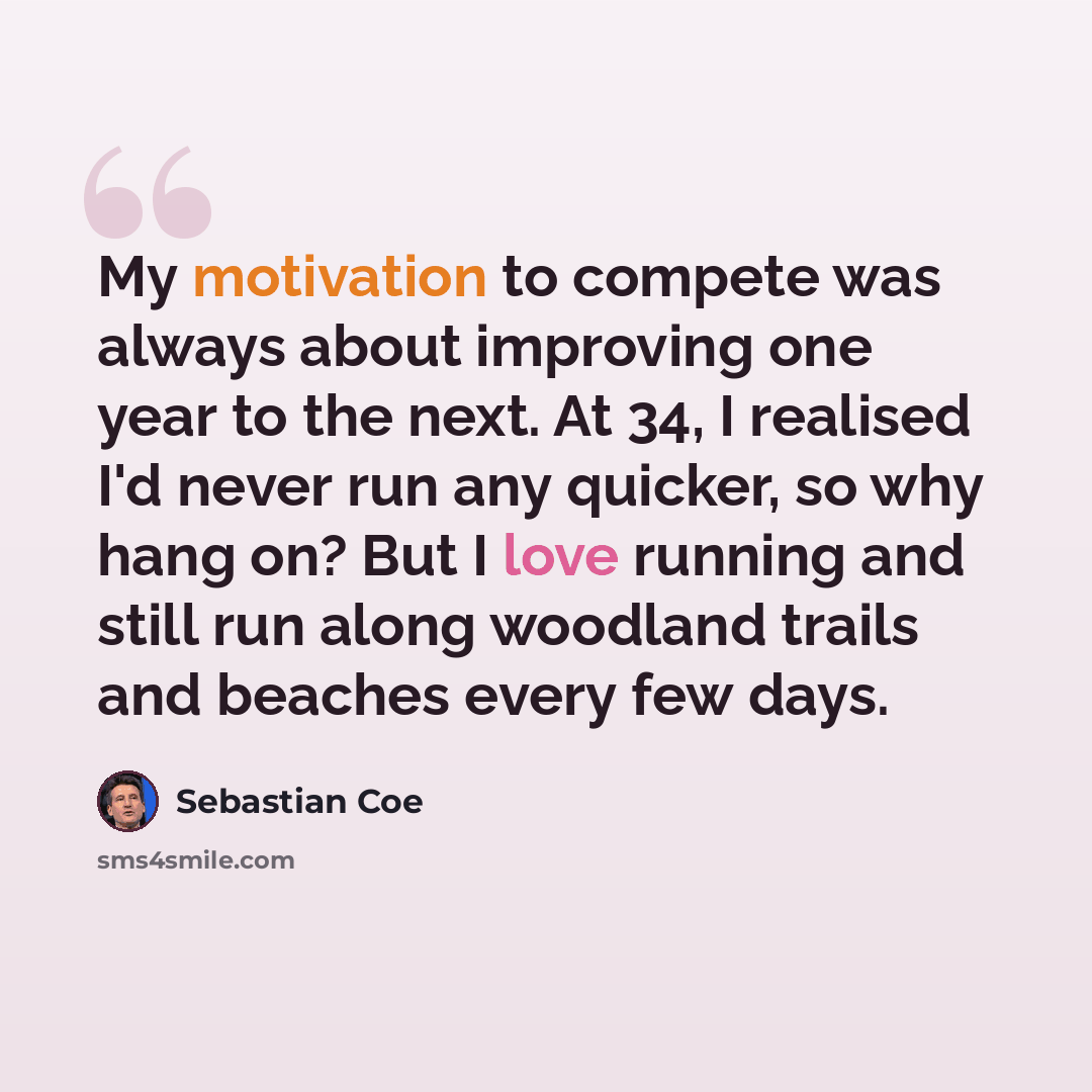 “My motivation to compete was always about improving one year to the next. At 34, I realised I'd never run any quicker, so why hang on? But I love running and still run along woodland trails and beaches every few days.” quote by Sebastian Coe