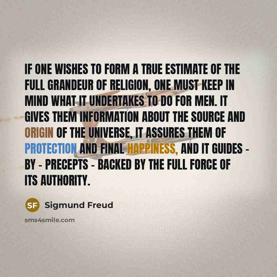 “If one wishes to form a true estimate of the full grandeur of religion, one must keep in mind what it undertakes to do for men. It gives them information about the source and origin of the universe, it assures them of protection and final happiness, and it guides - by - precepts - backed by the…” quote by Sigmund Freud