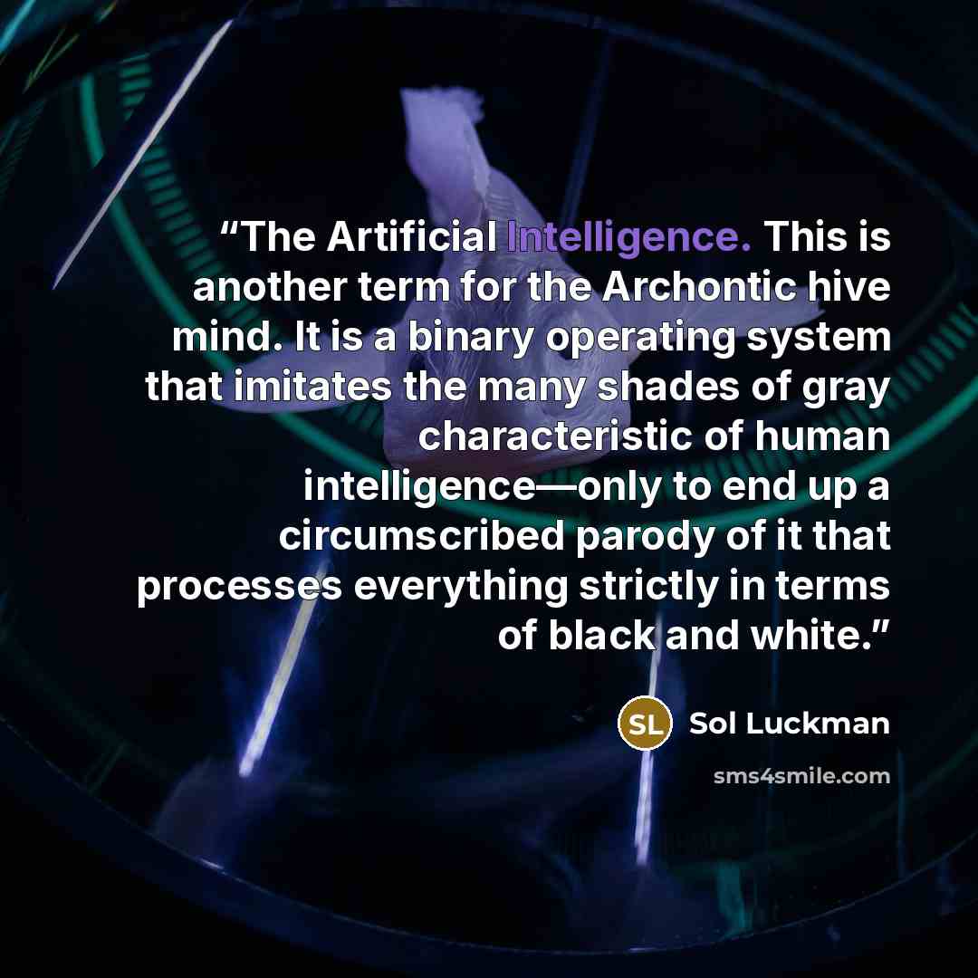 “The Artificial Intelligence. This is another term for the Archontic hive mind. It is a binary operating system that imitates the many shades of gray characteristic of human intelligence—only to end up a circumscribed parody of it that processes everything strictly in terms of black and white.” quote by Sol Luckman