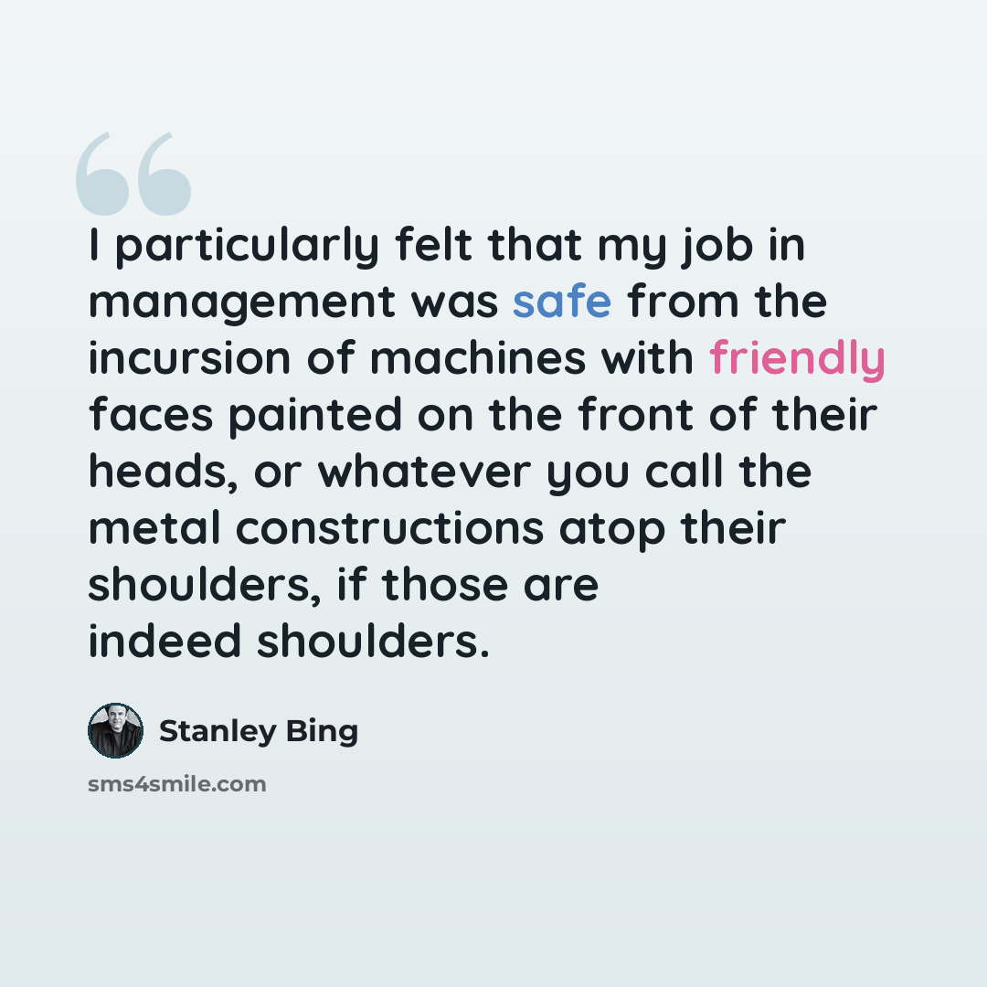 “I particularly felt that my job in management was safe from the incursion of machines with friendly faces painted on the front of their heads, or whatever you call the metal constructions atop their shoulders, if those are indeed shoulders.” quote by Stanley Bing