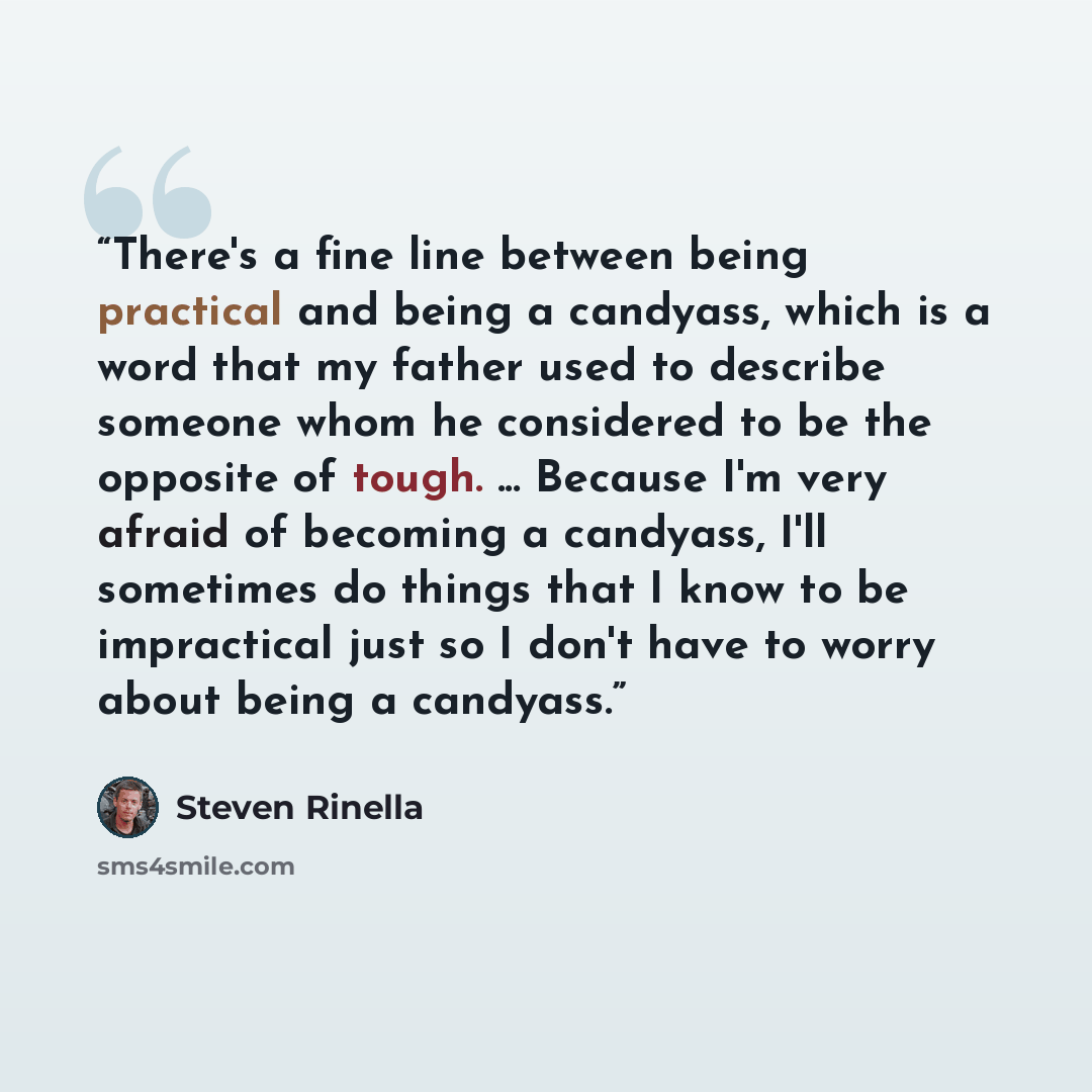 “There's a fine line between being practical and being a candyass, which is a word that my father used to describe someone whom he considered to be the opposite of tough. ... Because I'm very afraid of becoming a candyass, I'll sometimes do things that I know to be impractical just so I don't have…” quote by Steven Rinella