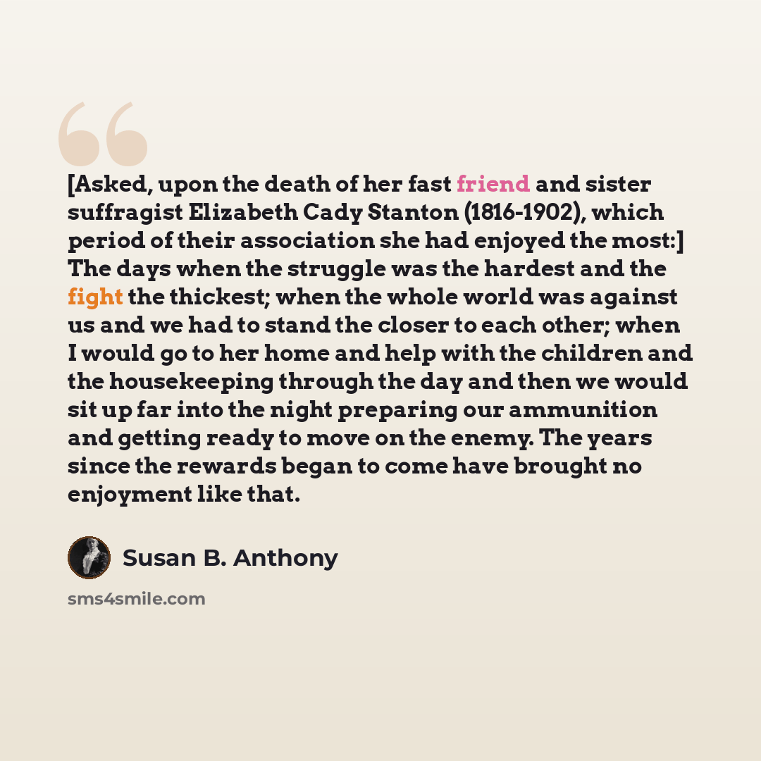“[Asked, upon the death of her fast friend and sister suffragist Elizabeth Cady Stanton (1816-1902), which period of their association she had enjoyed the most:] The days when the struggle was the hardest and the fight the thickest; when the whole world was against us and we had to stand the closer…” quote by Susan B. Anthony