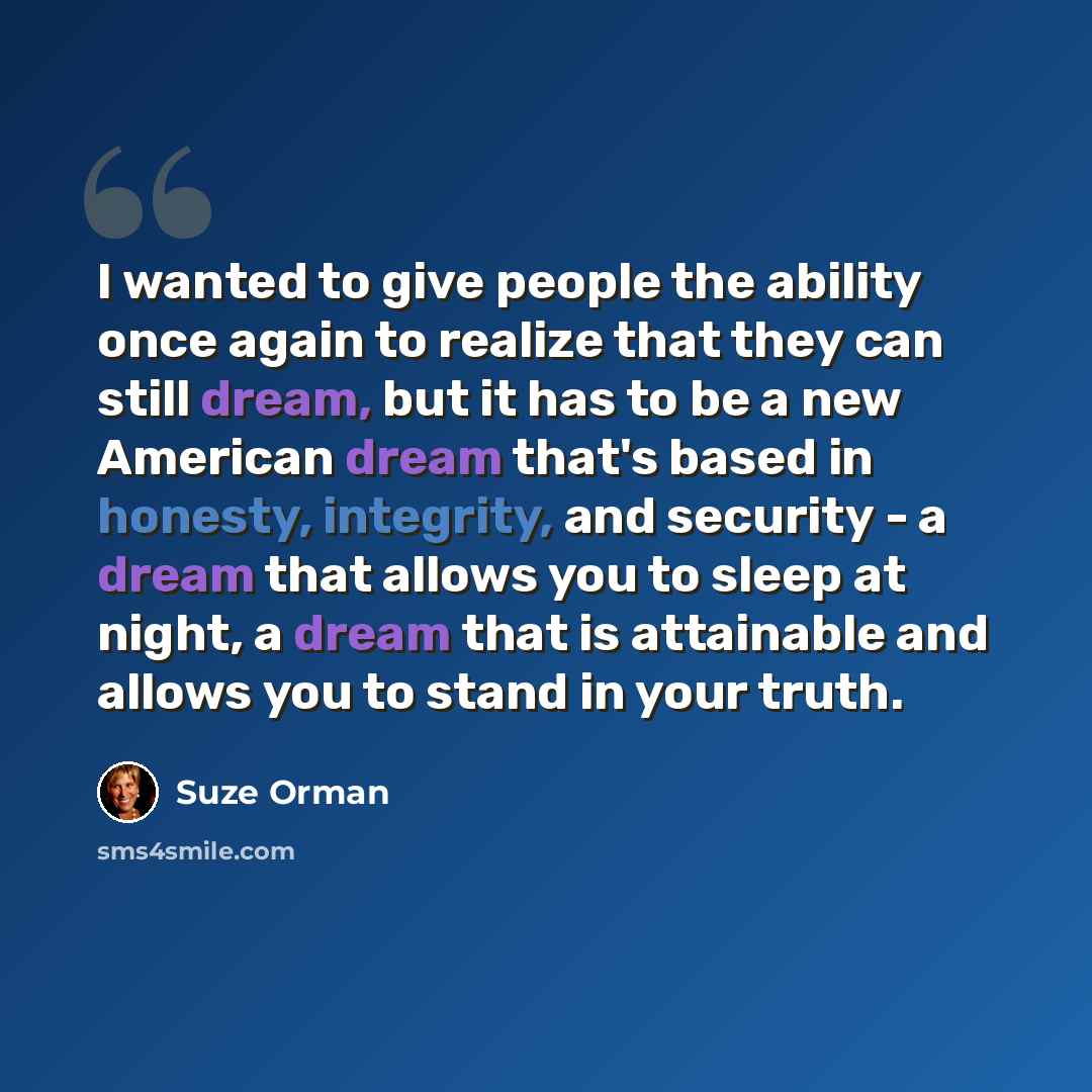 “I wanted to give people the ability once again to realize that they can still dream, but it has to be a new American dream that's based in honesty, integrity, and security - a dream that allows you to sleep at night, a dream that is attainable and allows you to stand in your truth.” quote by Suze Orman