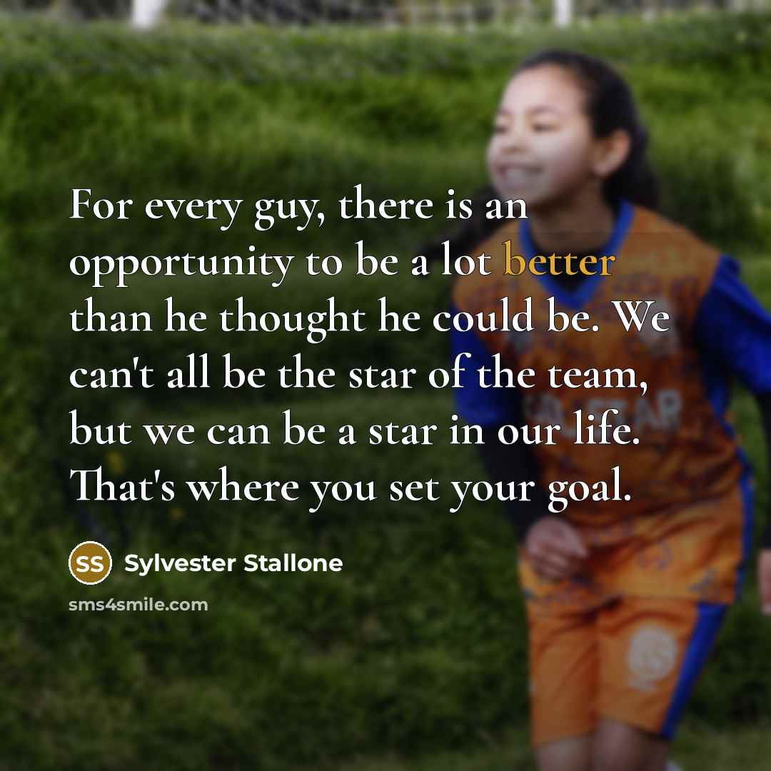 “For every guy, there is an opportunity to be a lot better than he thought he could be. We can't all be the star of the team, but we can be a star in our life. That's where you set your goal.” quote by Sylvester Stallone