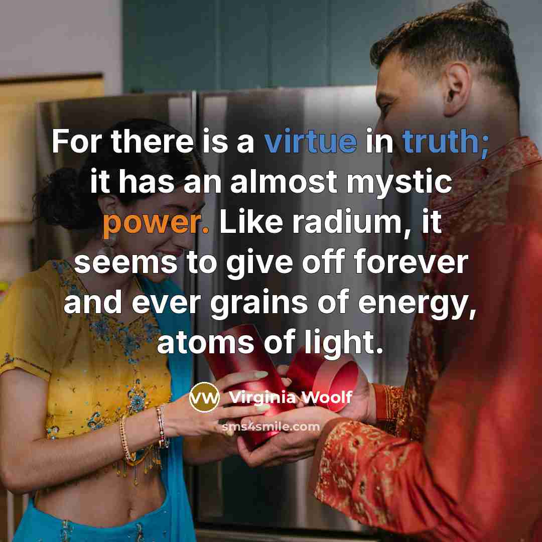 “For there is a virtue in truth; it has an almost mystic power. Like radium, it seems to give off forever and ever grains of energy, atoms of light.” quote by Virginia Woolf