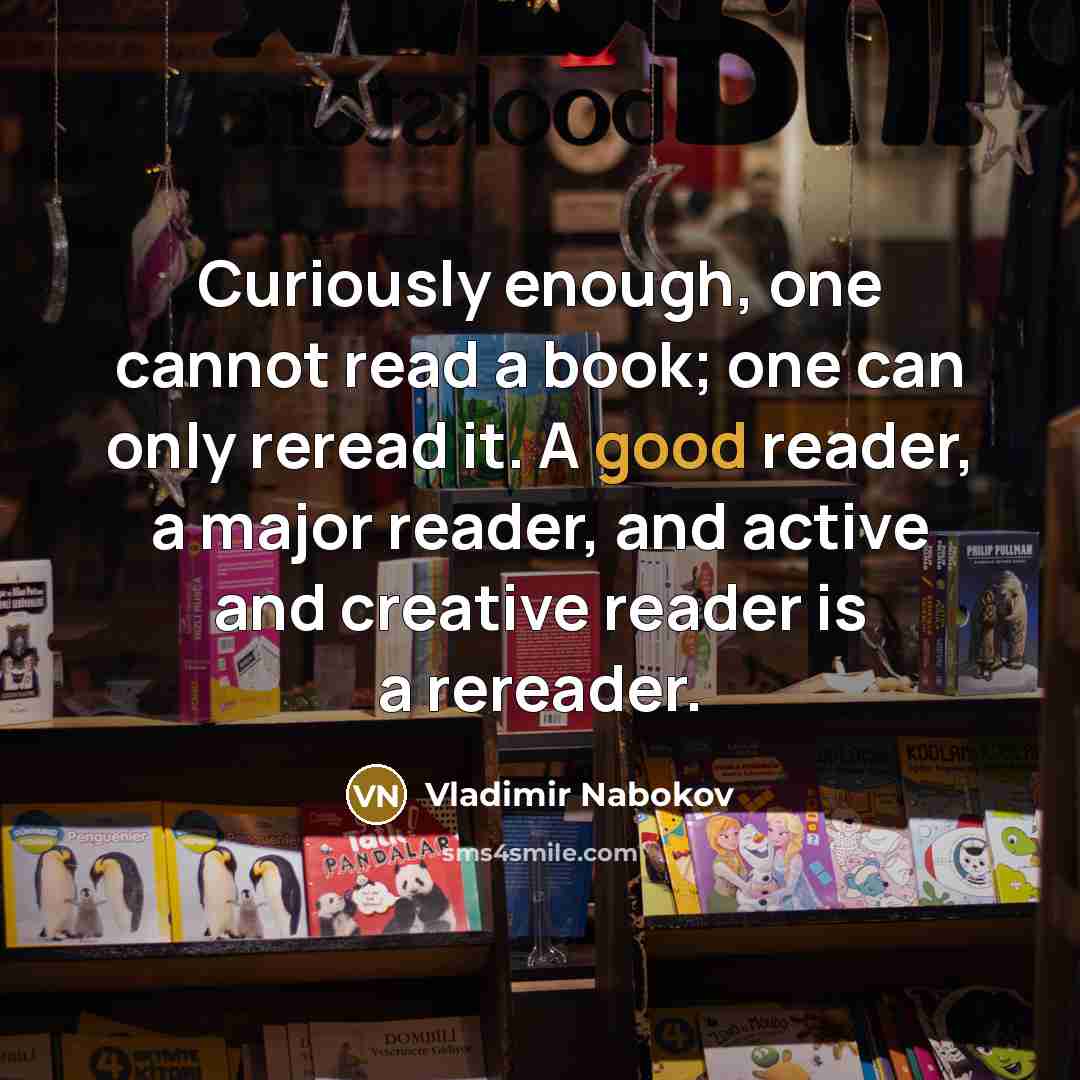 “Curiously enough, one cannot read a book; one can only reread it. A good reader, a major reader, and active and creative reader is a rereader.” quote by Vladimir Nabokov