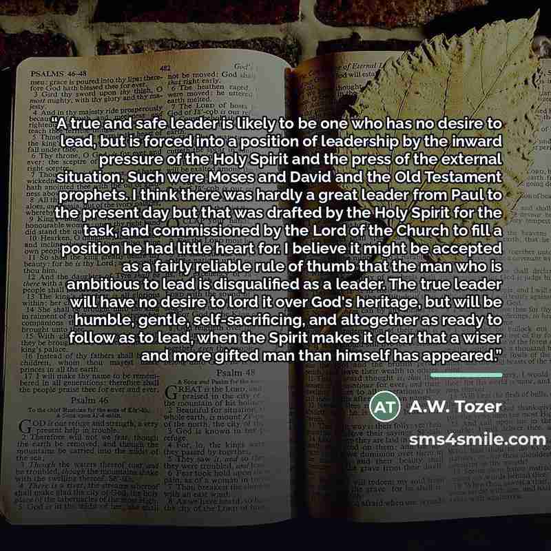 “A true and safe leader is likely to be one who has no desire to lead, but is forced into a position of leadership by the inward pressure of the Holy Spirit and the press of the external situation. Such were Moses and David and the Old Testament prophets. I think there was hardly a great leader…” quote by A.W. Tozer