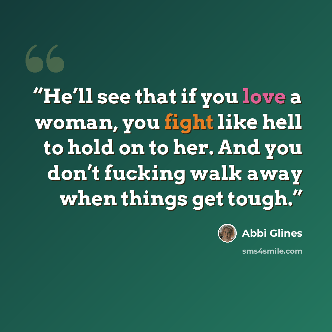 “He’ll see that if you love a woman, you fight like hell to hold on to her. And you don’t fucking walk away when things get tough.” quote by Abbi Glines