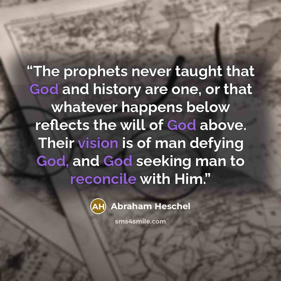 “The prophets never taught that God and history are one, or that whatever happens below reflects the will of God above. Their vision is of man defying God, and God seeking man to reconcile with Him.” quote by Abraham Heschel
