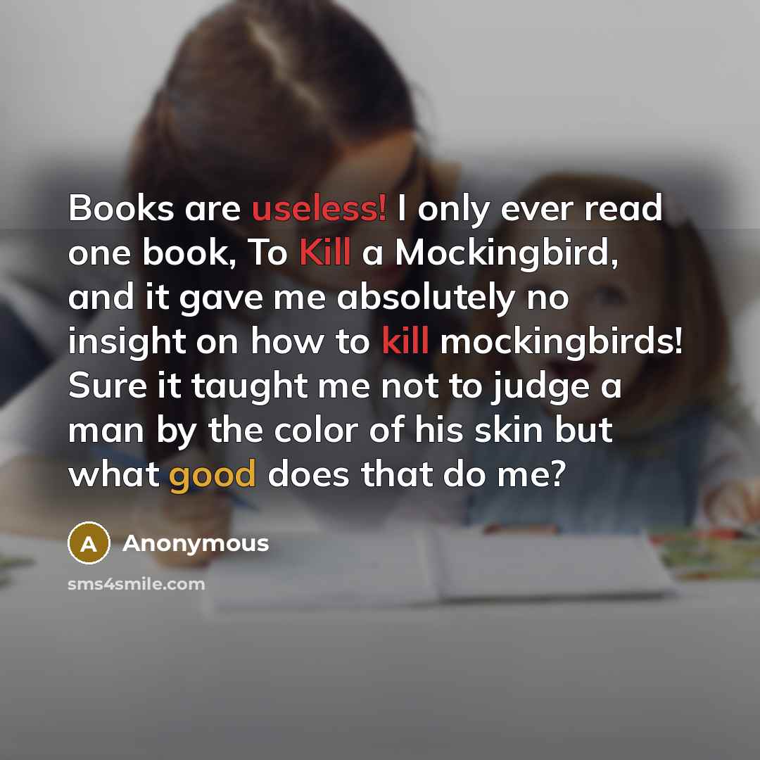 “Books are useless! I only ever read one book, To Kill a Mockingbird, and it gave me absolutely no insight on how to kill mockingbirds! Sure it taught me not to judge a man by the color of his skin but what good does that do me?” quote by Anonymous