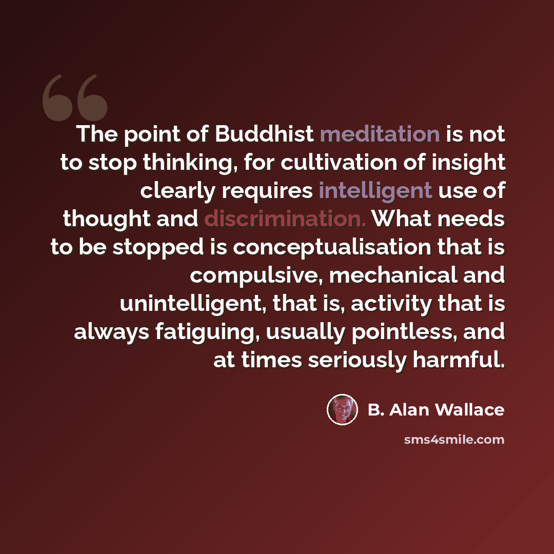 “The point of Buddhist meditation is not to stop thinking, for cultivation of insight clearly requires intelligent use of thought and discrimination. What needs to be stopped is conceptualisation that is compulsive, mechanical and unintelligent, that is, activity that is always fatiguing, usually…” quote by B. Alan Wallace