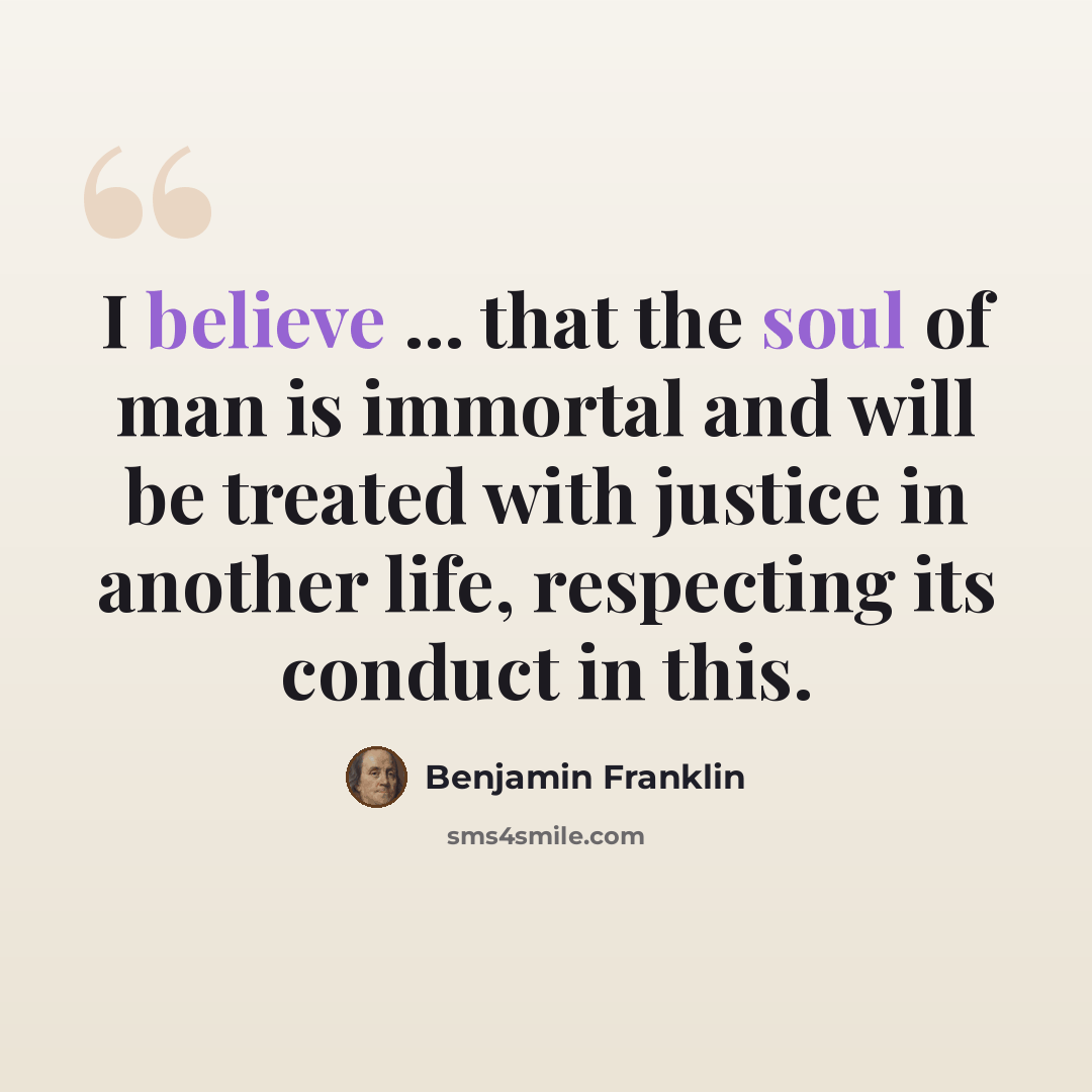 “I believe ... that the soul of man is immortal and will be treated with justice in another life, respecting its conduct in this.” quote by Benjamin Franklin