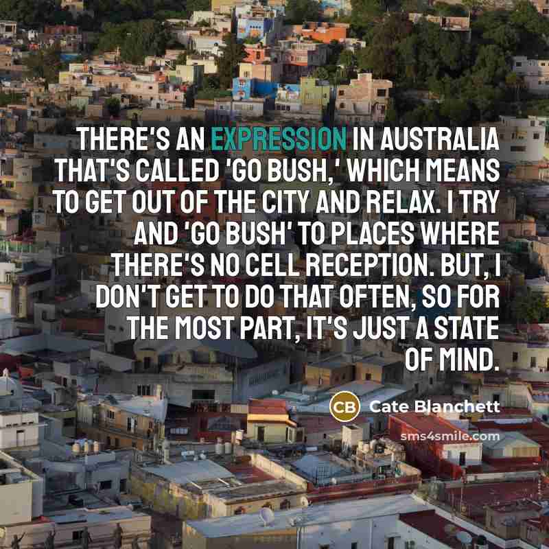 “There's an expression in Australia that's called 'Go Bush,' which means to get out of the city and relax. I try and 'go bush' to places where there's no cell reception. But, I don't get to do that often, so for the most part, it's just a state of mind.” quote by Cate Blanchett